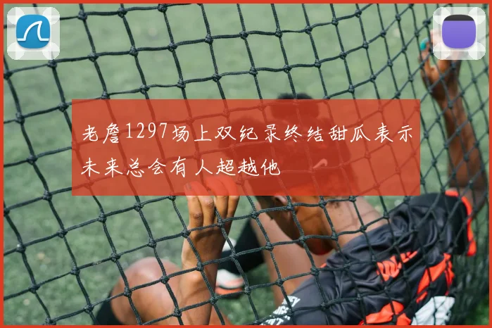 老詹1297场上双纪录终结甜瓜表示未来总会有人超越他