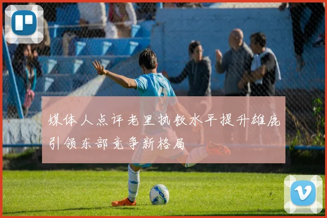 媒体人点评老里执教水平提升雄鹿引领东部竞争新格局