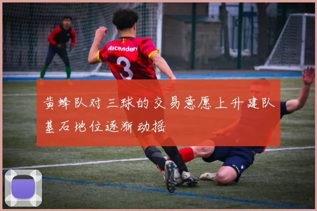 黄蜂队对三球的交易意愿上升建队基石地位逐渐动摇