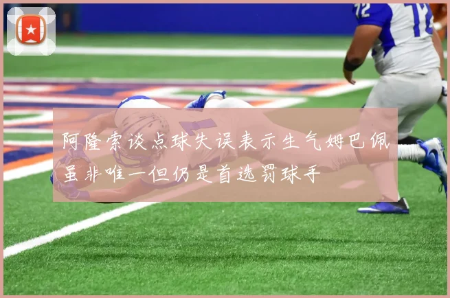 阿隆索谈点球失误表示生气姆巴佩虽非唯一但仍是首选罚球手