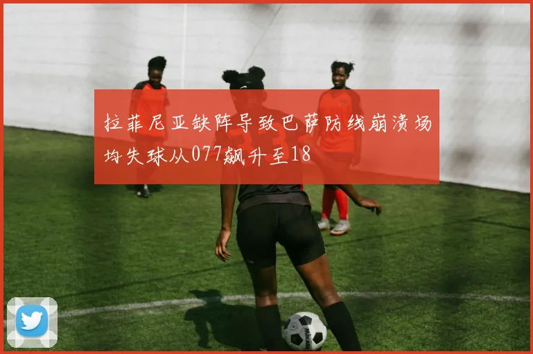拉菲尼亚缺阵导致巴萨防线崩溃场均失球从077飙升至18