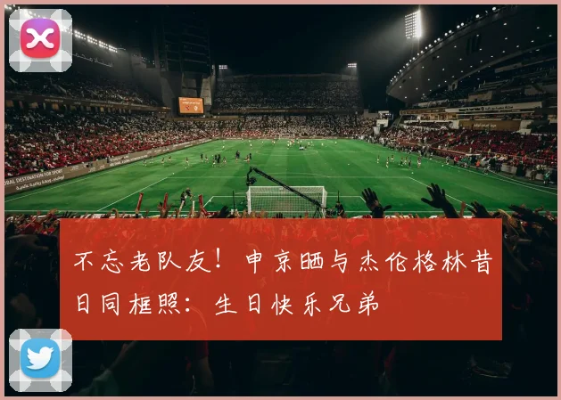 不忘老队友！申京晒与杰伦格林昔日同框照：生日快乐兄弟