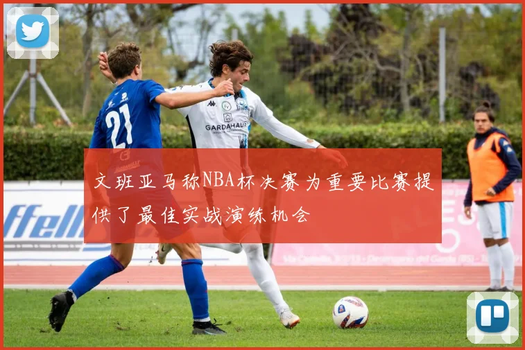 文班亚马称NBA杯决赛为重要比赛提供了最佳实战演练机会