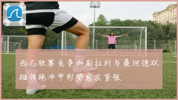 西乙联赛竞争加剧拉科与桑坦德双雄领跑冲甲形势愈发紧张