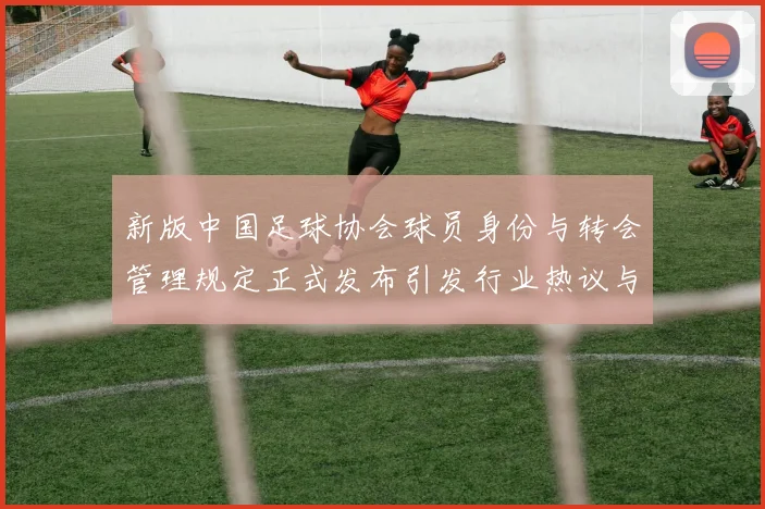 新版中国足球协会球员身份与转会管理规定正式发布引发行业热议与期待
