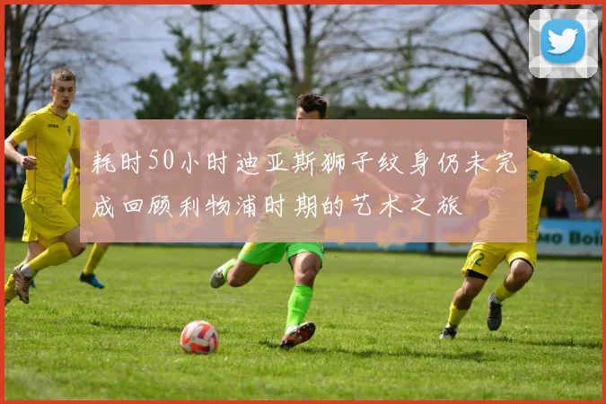 耗时50小时迪亚斯狮子纹身仍未完成回顾利物浦时期的艺术之旅