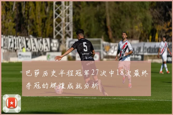 巴萨历史半程冠军27次中18次最终夺冠的辉煌成就分析