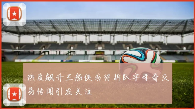 热度飙升王船侠或将拆队字母哥交易传闻引发关注