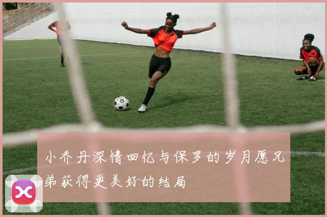 小乔丹深情回忆与保罗的岁月愿兄弟获得更美好的结局