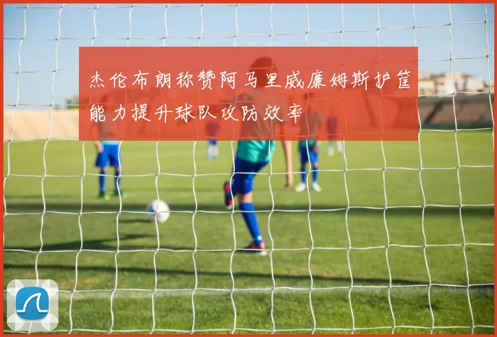 杰伦布朗称赞阿马里威廉姆斯护筐能力提升球队攻防效率