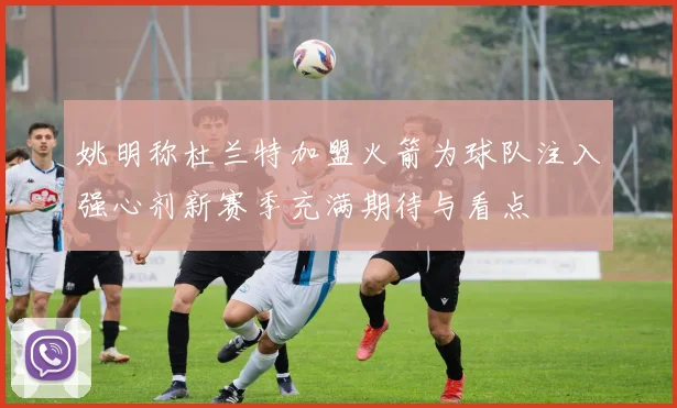 姚明称杜兰特加盟火箭为球队注入强心剂新赛季充满期待与看点