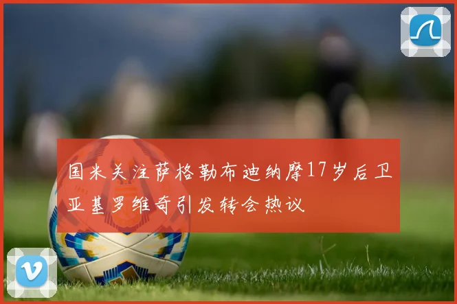 国米关注萨格勒布迪纳摩17岁后卫亚基罗维奇引发转会热议