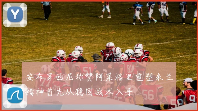 安布罗西尼称赞阿莱格里重塑米兰精神首先从稳固战术入手