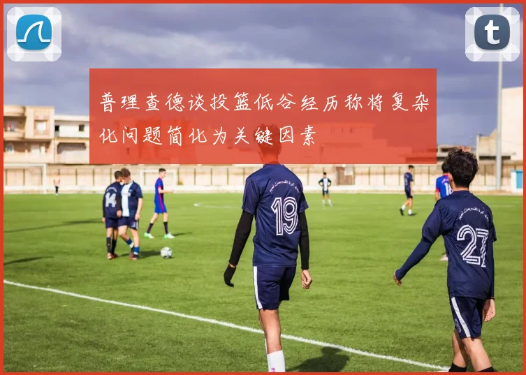 普理查德谈投篮低谷经历称将复杂化问题简化为关键因素