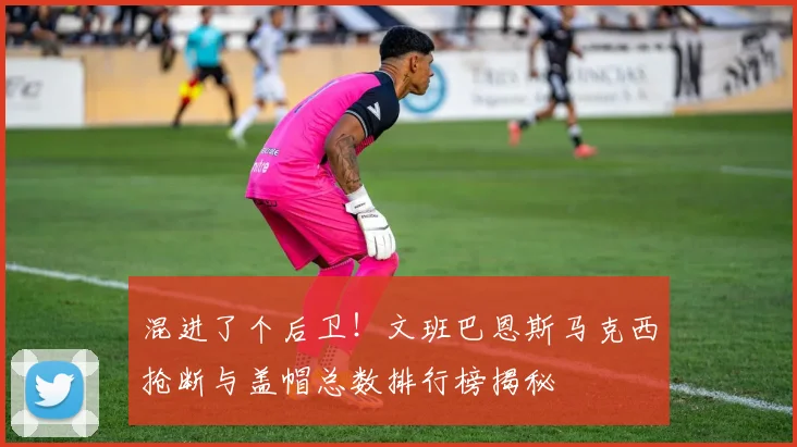 混进了个后卫！文班巴恩斯马克西抢断与盖帽总数排行榜揭秘