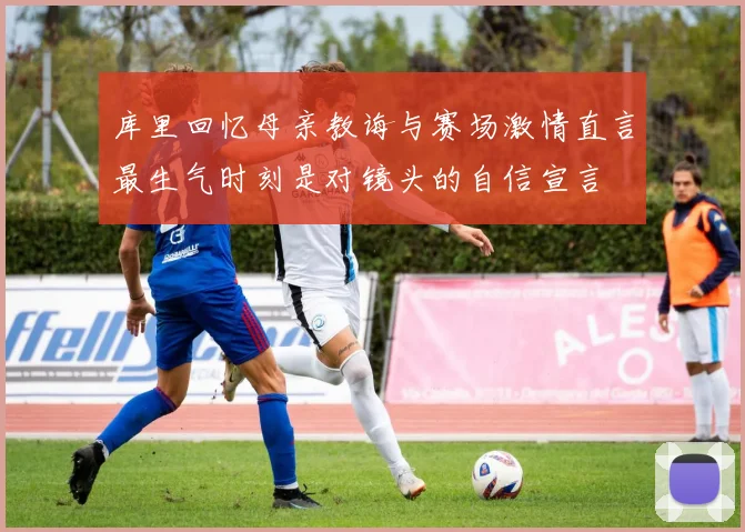 库里回忆母亲教诲与赛场激情直言最生气时刻是对镜头的自信宣言