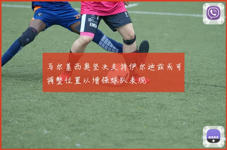 马尔基西奥坚决支持伊尔迪兹或可调整位置以增强球队表现