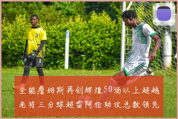 全能詹姆斯再创辉煌50场以上超越老将三分球超雷阿伦助攻总数领先隆多