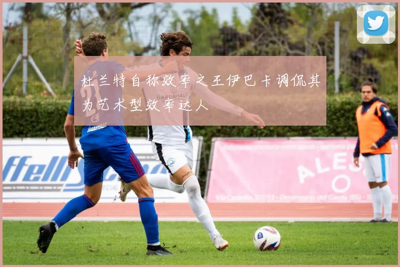 杜兰特自称效率之王伊巴卡调侃其为艺术型效率达人