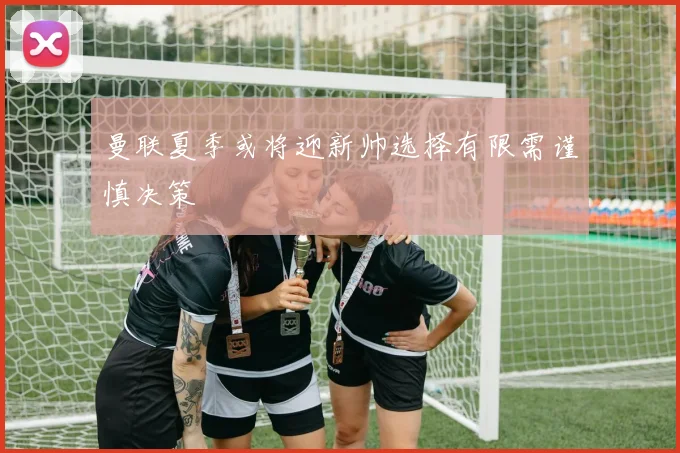 曼联夏季或将迎新帅选择有限需谨慎决策