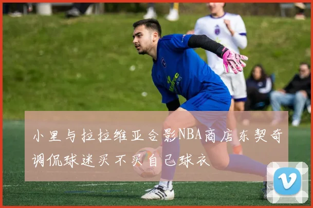 小里与拉拉维亚合影NBA商店东契奇调侃球迷买不买自己球衣
