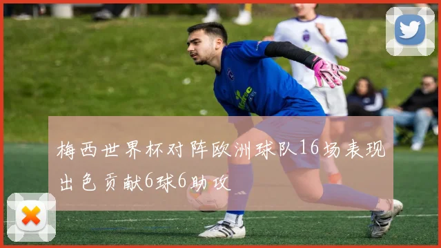 梅西世界杯对阵欧洲球队16场表现出色贡献6球6助攻