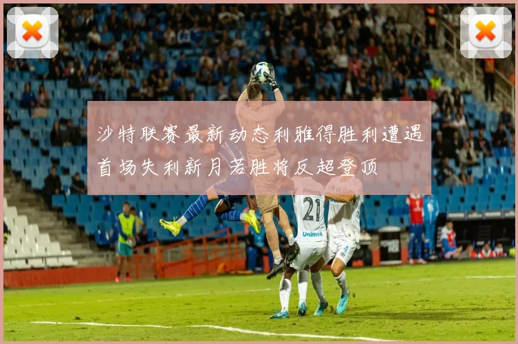 沙特联赛最新动态利雅得胜利遭遇首场失利新月若胜将反超登顶