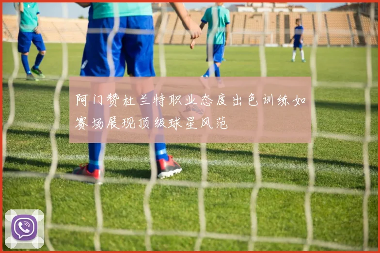 阿门赞杜兰特职业态度出色训练如赛场展现顶级球星风范