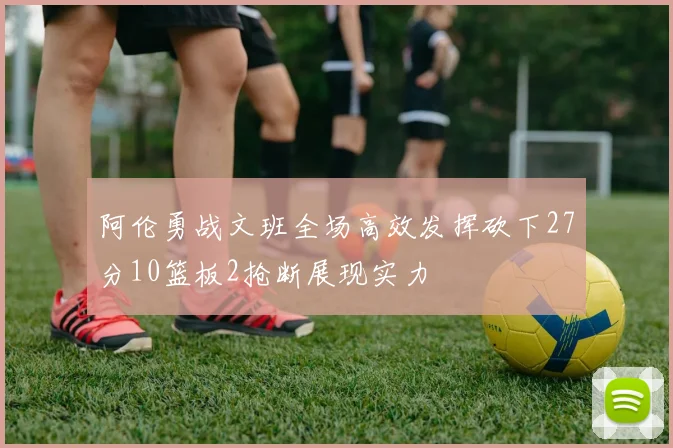 阿伦勇战文班全场高效发挥砍下27分10篮板2抢断展现实力