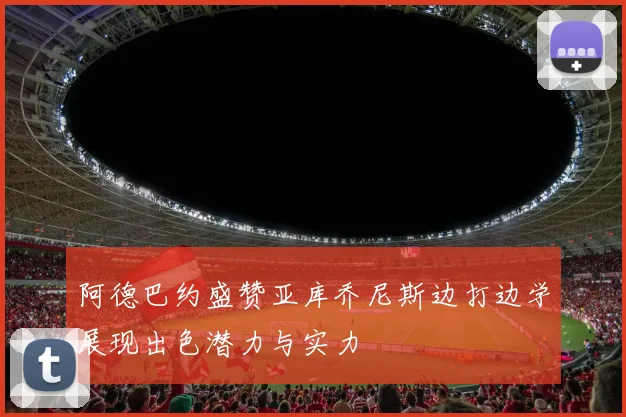 阿德巴约盛赞亚库乔尼斯边打边学展现出色潜力与实力