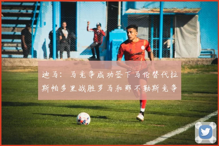 迪马：马竞争成功签下马伦替代拉斯帕多里战胜罗马和那不勒斯竞争