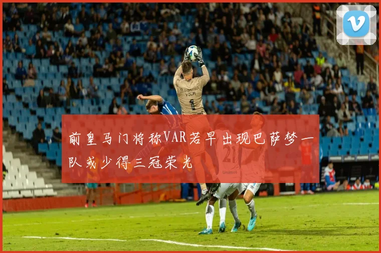 前皇马门将称VAR若早出现巴萨梦一队或少得三冠荣光