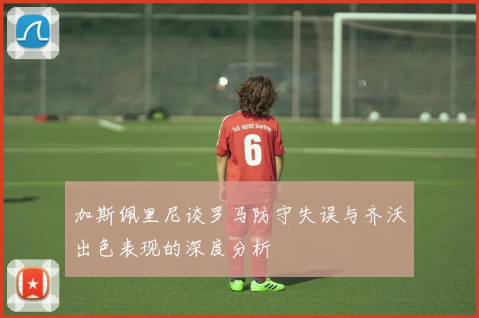 加斯佩里尼谈罗马防守失误与齐沃出色表现的深度分析