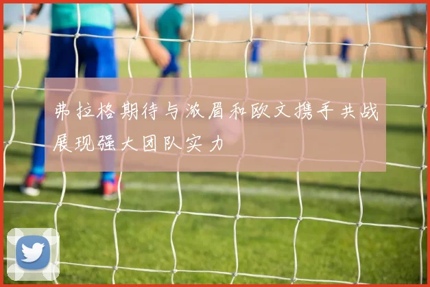 弗拉格期待与浓眉和欧文携手共战展现强大团队实力