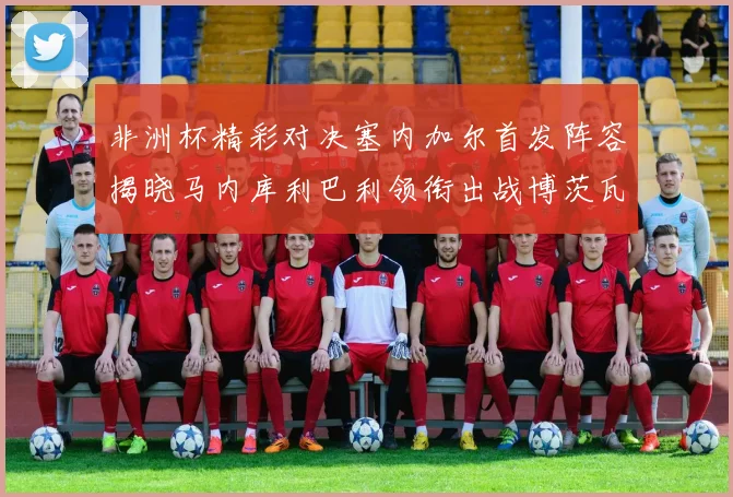 非洲杯精彩对决塞内加尔首发阵容揭晓马内库利巴利领衔出战博茨瓦纳