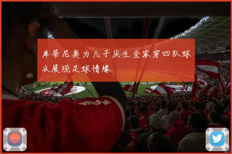库蒂尼奥为儿子庆生全家穿四队球衣展现足球情缘