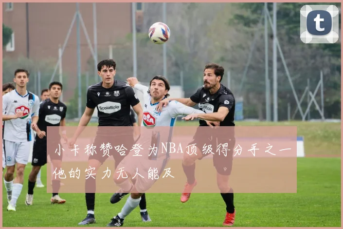 小卡称赞哈登为NBA顶级得分手之一他的实力无人能及